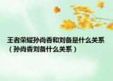 王者榮耀孫尚香和劉備是什么關系（孫尚香劉備什么關系）