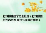 打球腳踝扭了怎么處理（打球腳踝扭傷怎么辦 有什么值得注意的）