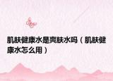 肌膚健康水是爽膚水嗎（肌膚健康水怎么用）