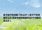房子的產(chǎn)權(quán)到期了怎么辦?（房子產(chǎn)權(quán)到期怎么辦 你該考慮的是面對(duì)這3個(gè)問(wèn)題該怎么辦）
