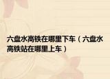 六盤水高鐵在哪里下車（六盤水高鐵站在哪里上車）