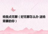 給我點無聊（好無聊怎么辦 送給需要的你）