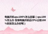 電腦開機cpu100%怎么回事（cpu100%怎么辦 驚悚電腦開機后CPU占用100%時該怎么辦好呢）