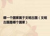 哪一個國家屬于文明古國（文明古國是哪個國家）