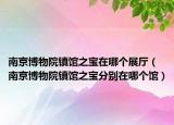 南京博物院鎮(zhèn)館之寶在哪個(gè)展廳（南京博物院鎮(zhèn)館之寶分別在哪個(gè)館）
