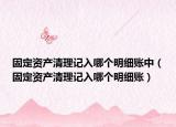 固定資產(chǎn)清理記入哪個(gè)明細(xì)賬中（固定資產(chǎn)清理記入哪個(gè)明細(xì)賬）