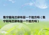 集寧跟烏蘭察布是一個(gè)地方嗎（集寧和烏蘭察布是一個(gè)地方嗎）