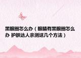 黑眼圈怎么辦（眼睛有黑眼圈怎么辦 護膚達人親測這幾個方法）