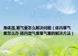 身體濕,寒氣重怎么解決問題（體內寒氣重怎么辦 體內濕氣重寒氣重的解決方法）