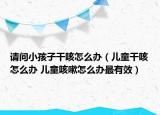 請(qǐng)問小孩子干咳怎么辦（兒童干咳怎么辦 兒童咳嗽怎么辦最有效）