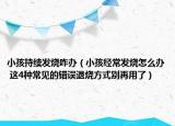 小孩持續(xù)發(fā)燒咋辦（小孩經(jīng)常發(fā)燒怎么辦 這4種常見的錯誤退燒方式別再用了）