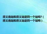 遵義南站和遵義站是同一個(gè)站嗎?（遵義南站和遵義站是同一個(gè)站嗎）
