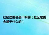 社區(qū)居委會是干嘛的（社區(qū)居委會是干什么的）