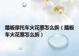 踏板摩托車火花塞怎么拆（踏板車火花塞怎么拆）