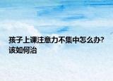 孩子上課注意力不集中怎么辦?該如何治