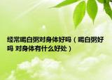經(jīng)常喝白粥對身體好嗎（喝白粥好嗎 對身體有什么好處）