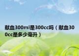 獻(xiàn)血300ml是300cc嗎（獻(xiàn)血300cc是多少毫升）