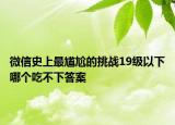 微信史上最尷尬的挑戰(zhàn)19級以下哪個(gè)吃不下答案