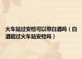 火車站過安檢可以帶白酒嗎（白酒能過火車站安檢嗎）