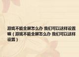 游戲不能全屏怎么辦 我們可以這樣設(shè)置嘛（游戲不能全屏怎么辦 我們可以這樣設(shè)置）