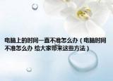 電腦上的時(shí)間一直不準(zhǔn)怎么辦（電腦時(shí)間不準(zhǔn)怎么辦 給大家?guī)磉@些方法）