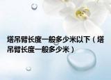 塔吊臂長(zhǎng)度一般多少米以下（塔吊臂長(zhǎng)度一般多少米）