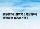 內蒙古八日游攻略（內蒙古8月旅游攻略 要怎么去呢）