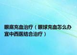 眼底充血治療（眼球充血怎么辦 宜中西醫(yī)結合治療）