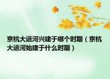 京杭大運(yùn)河興建于哪個(gè)時(shí)期（京杭大運(yùn)河始建于什么時(shí)期）