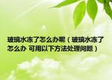 玻璃水凍了怎么辦呢（玻璃水凍了怎么辦 可用以下方法處理問題）
