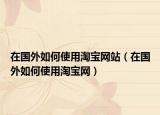 在國(guó)外如何使用淘寶網(wǎng)站（在國(guó)外如何使用淘寶網(wǎng)）