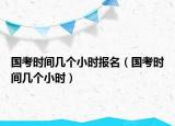 國(guó)考時(shí)間幾個(gè)小時(shí)報(bào)名（國(guó)考時(shí)間幾個(gè)小時(shí)）