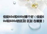 佳能60d和600d哪個好（佳能60d和600d的區(qū)別 區(qū)別 在哪里）