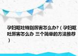 孕婦嘔吐特別厲害怎么辦?（孕婦嘔吐厲害怎么辦 三個簡單的方法推薦）
