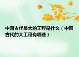 中國古代最大的工程是什么（中國古代的大工程有哪些）