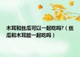 木耳和絲瓜可以一起吃嗎?（絲瓜和木耳能一起吃嗎）