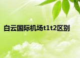 白云國際機場t1t2區(qū)別