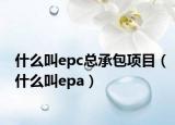 什么叫epc總承包項目（什么叫epa）