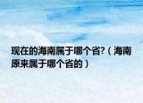 現(xiàn)在的海南屬于哪個(gè)省?（海南原來屬于哪個(gè)省的）