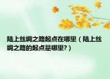 陸上絲綢之路起點(diǎn)在哪里（陸上絲綢之路的起點(diǎn)是哪里?）