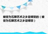 被譽為石雕藝術(shù)之鄉(xiāng)是哪里的（被譽為石雕藝術(shù)之鄉(xiāng)是哪里）