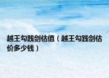 越王勾踐劍估值（越王勾踐劍估價(jià)多少錢）