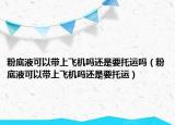 粉底液可以帶上飛機嗎還是要托運嗎（粉底液可以帶上飛機嗎還是要托運）