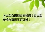 上火車白酒能過(guò)安檢嗎（過(guò)火車安檢白酒可不可以過(guò)）