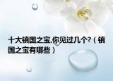 十大鎮(zhèn)國之寶,你見過幾個(gè)?（鎮(zhèn)國之寶有哪些）
