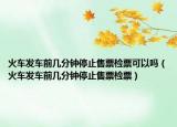 火車(chē)發(fā)車(chē)前幾分鐘停止售票檢票可以嗎（火車(chē)發(fā)車(chē)前幾分鐘停止售票檢票）