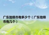 廣東地級市有多少個（廣東地級市有幾個）