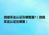 微信實(shí)名認(rèn)證在哪里查?（微信實(shí)名認(rèn)證在哪里）