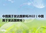 中國(guó)屬于發(fā)達(dá)國(guó)家嗎2022（中國(guó)屬于發(fā)達(dá)國(guó)家嗎）