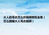 大人的毛衣怎么織視頻教程全集（怎么圈編大人毛衣視頻）